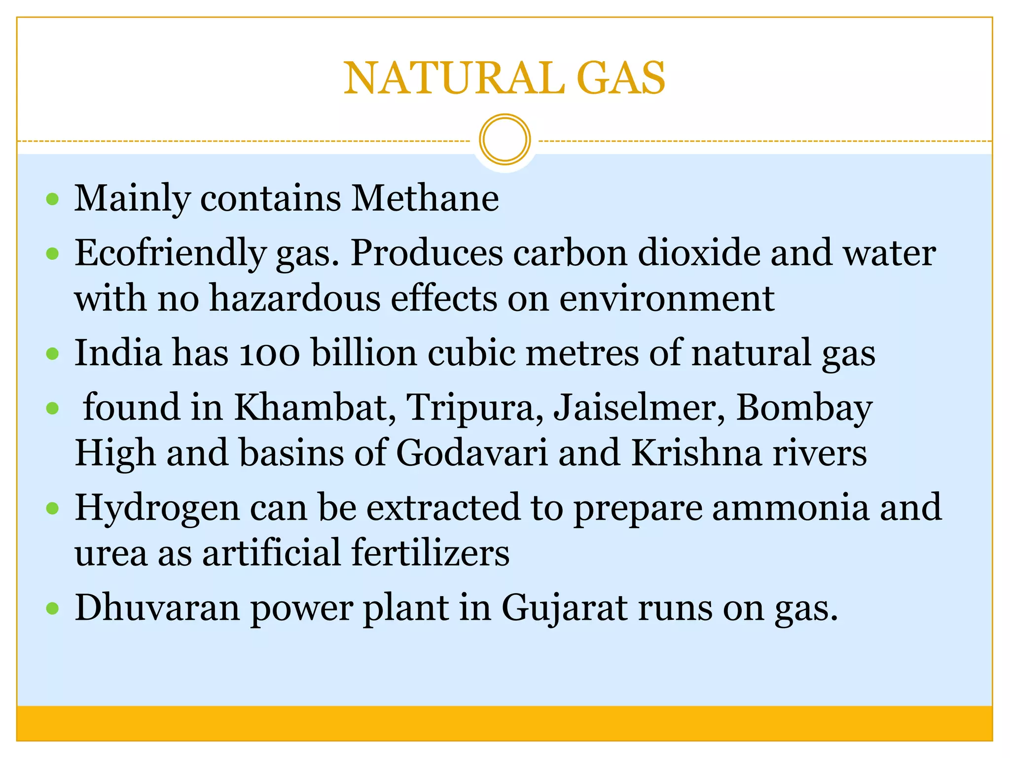 NATURAL GAS

 Mainly contains Methane
 Ecofriendly gas. Produces carbon dioxide and water
    with no hazardous effects on environment
   India has 100 billion cubic metres of natural gas
    found in Khambat, Tripura, Jaiselmer, Bombay
    High and basins of Godavari and Krishna rivers
   Hydrogen can be extracted to prepare ammonia and
    urea as artificial fertilizers
   Dhuvaran power plant in Gujarat runs on gas.
 