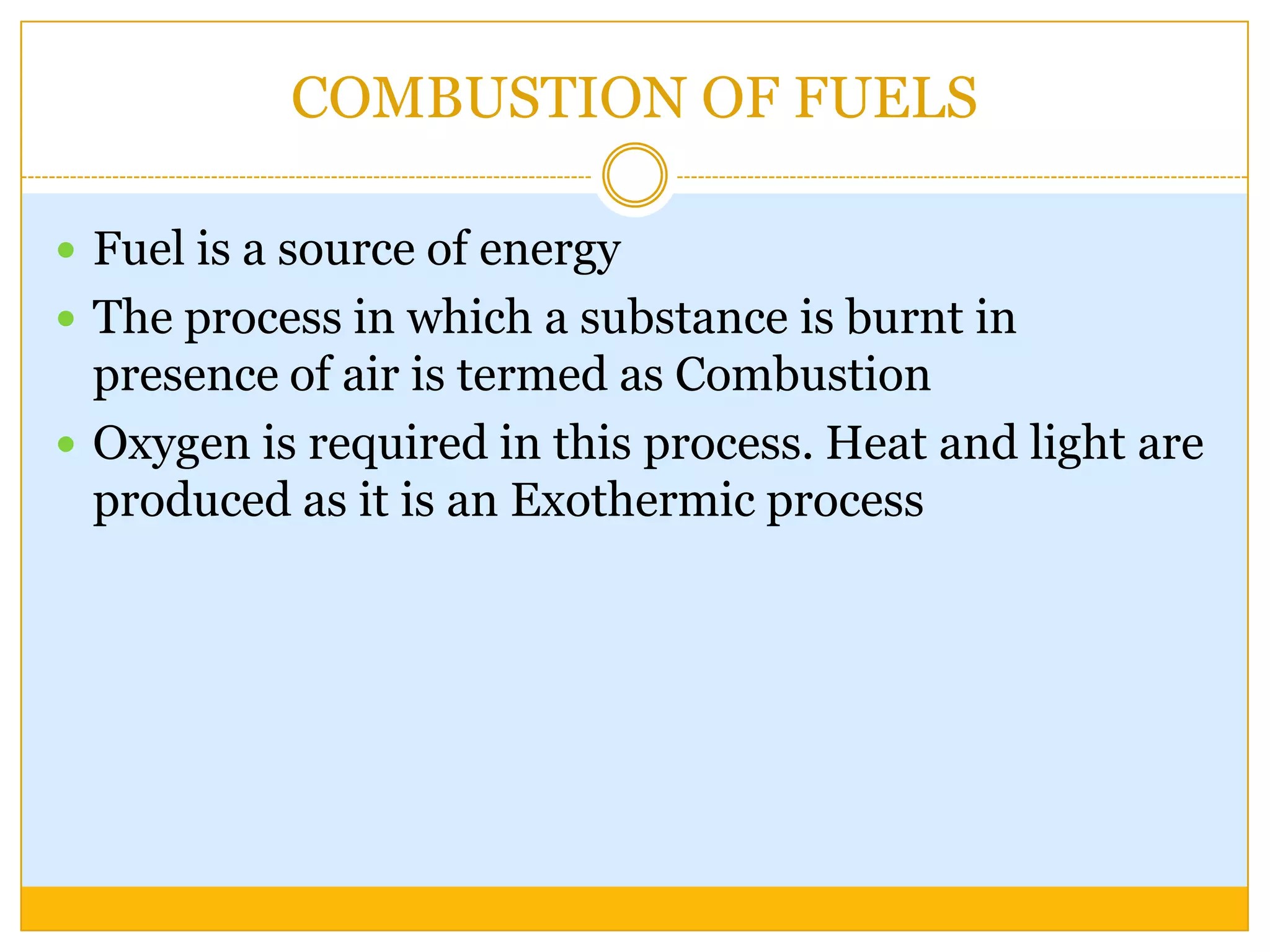 COMBUSTION OF FUELS

 Fuel is a source of energy
 The process in which a substance is burnt in
  presence of air is termed as Combustion
 Oxygen is required in this process. Heat and light are
  produced as it is an Exothermic process
 
