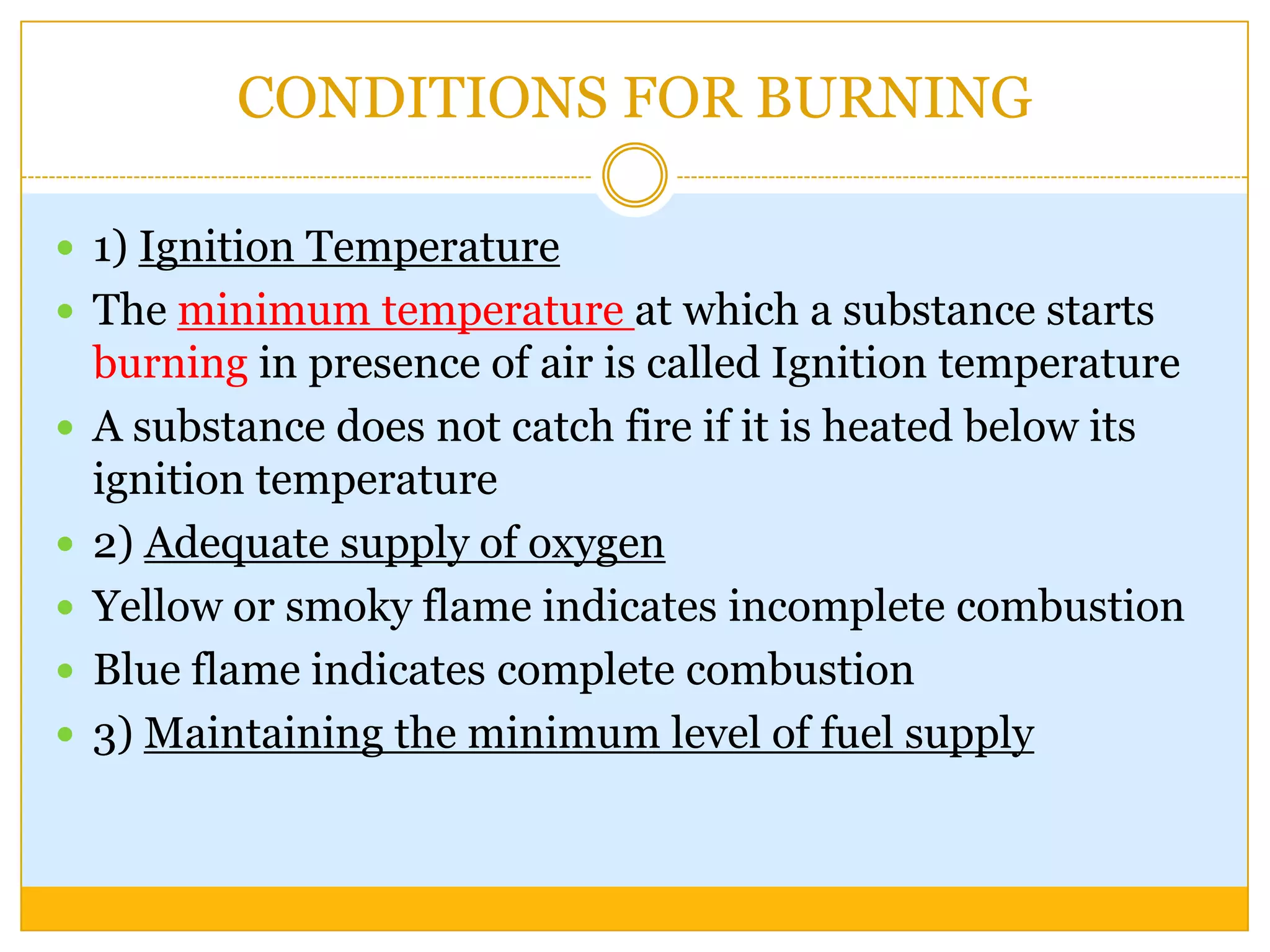 CONDITIONS FOR BURNING

 1) Ignition Temperature
 The minimum temperature at which a substance starts
    burning in presence of air is called Ignition temperature
   A substance does not catch fire if it is heated below its
    ignition temperature
   2) Adequate supply of oxygen
   Yellow or smoky flame indicates incomplete combustion
   Blue flame indicates complete combustion
   3) Maintaining the minimum level of fuel supply
 