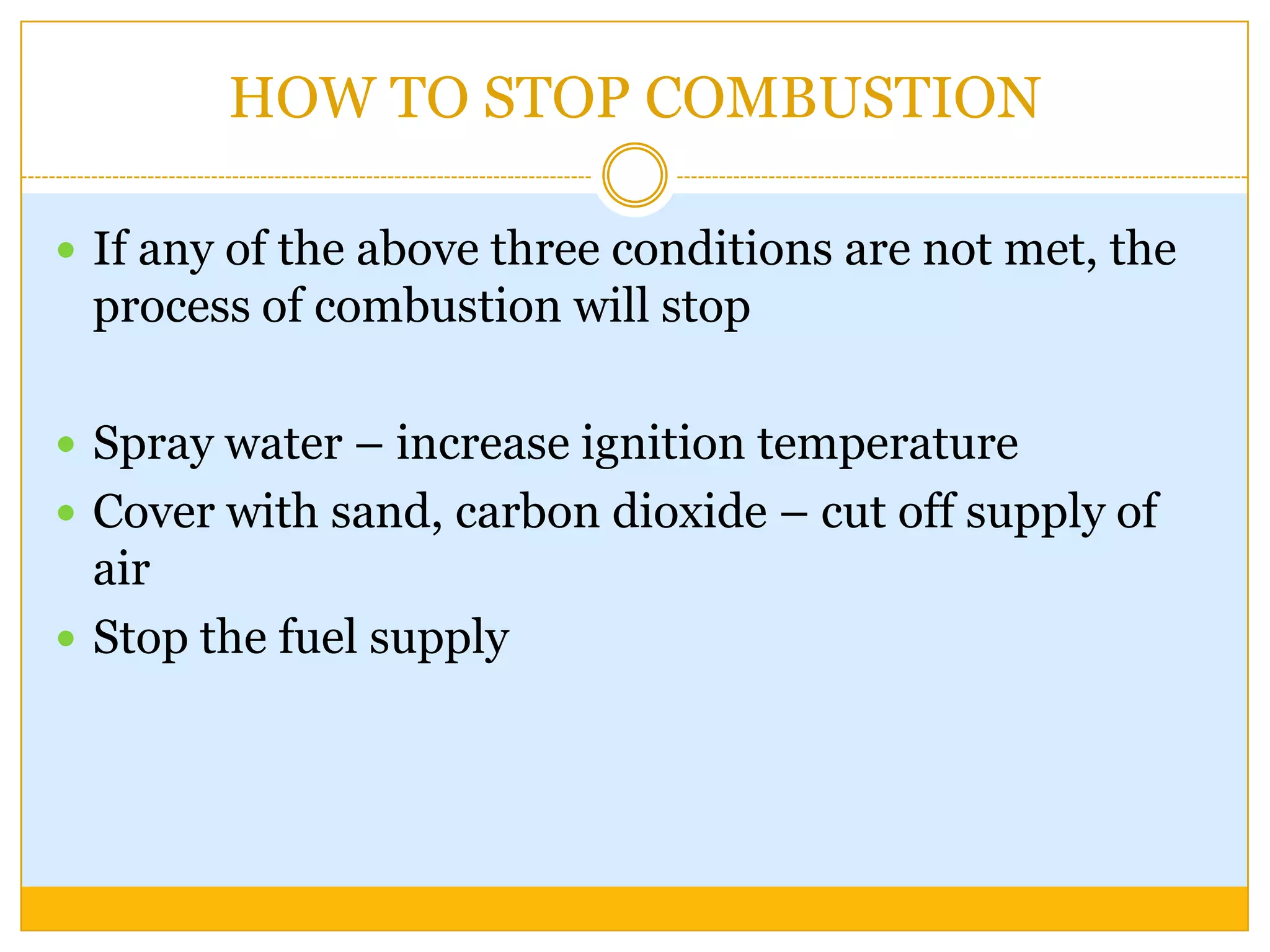 HOW TO STOP COMBUSTION

 If any of the above three conditions are not met, the
 process of combustion will stop

 Spray water – increase ignition temperature
 Cover with sand, carbon dioxide – cut off supply of
  air
 Stop the fuel supply
 