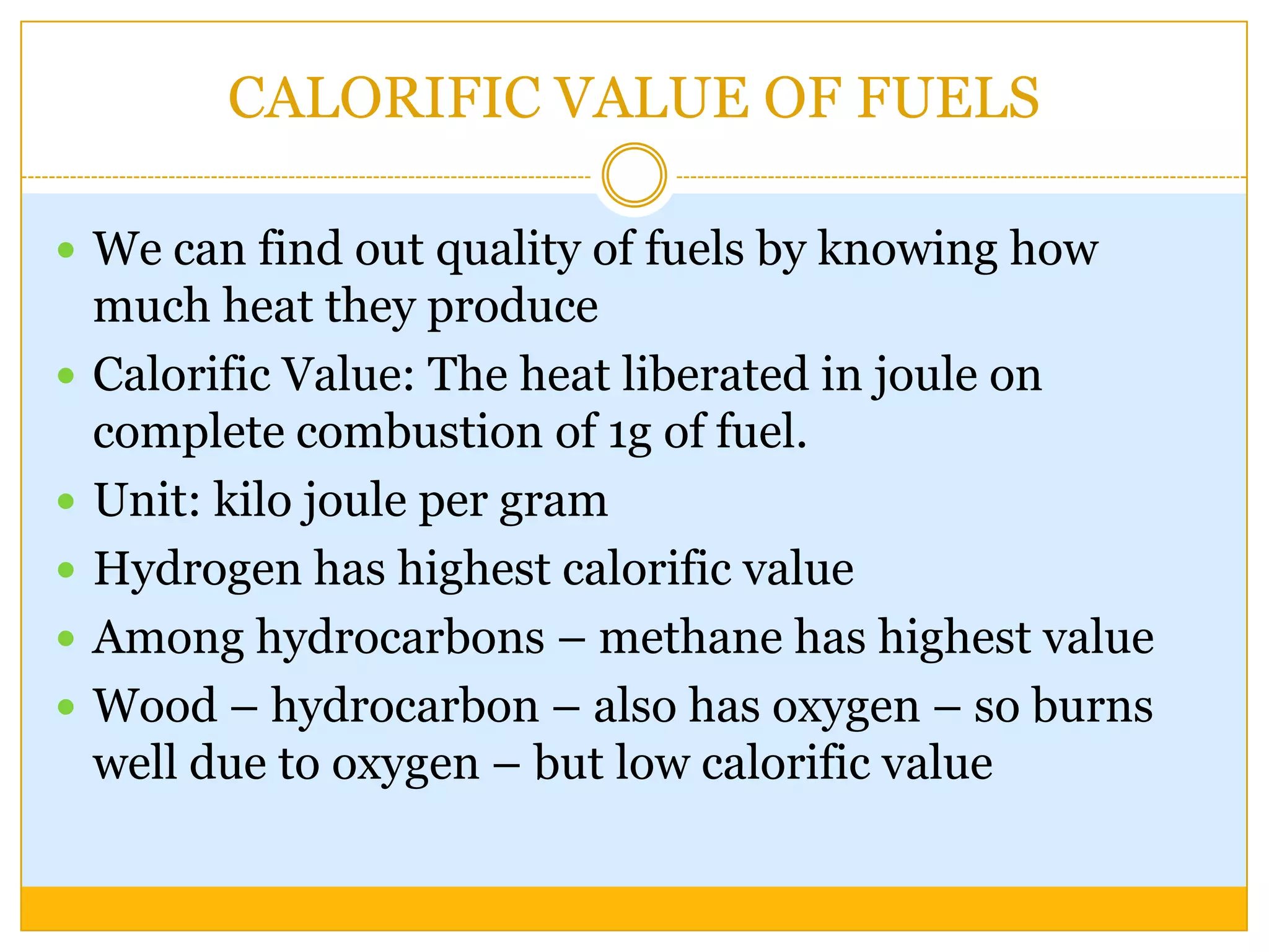 CALORIFIC VALUE OF FUELS

 We can find out quality of fuels by knowing how
    much heat they produce
   Calorific Value: The heat liberated in joule on
    complete combustion of 1g of fuel.
   Unit: kilo joule per gram
   Hydrogen has highest calorific value
   Among hydrocarbons – methane has highest value
   Wood – hydrocarbon – also has oxygen – so burns
    well due to oxygen – but low calorific value
 