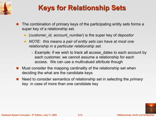 ©Silberschatz, Korth and Sudarshan
6.15
Database System Concepts - 5th Edition, July 11, 2005
Keys for Relationship Sets
 The combination of primary keys of the participating entity sets forms a
super key of a relationship set.
 (customer_id, account_number) is the super key of depositor
 NOTE: this means a pair of entity sets can have at most one
relationship in a particular relationship set.
 Example: if we wish to track all access_dates to each account by
each customer, we cannot assume a relationship for each
access. We can use a multivalued attribute though
 Must consider the mapping cardinality of the relationship set when
deciding the what are the candidate keys
 Need to consider semantics of relationship set in selecting the primary
key in case of more than one candidate key
 