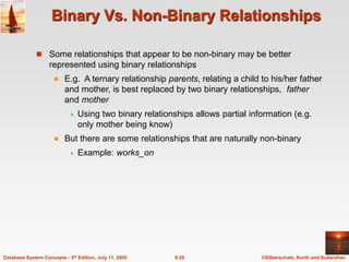 ©Silberschatz, Korth and Sudarshan
6.29
Database System Concepts - 5th Edition, July 11, 2005
Binary Vs. Non-Binary Relationships
 Some relationships that appear to be non-binary may be better
represented using binary relationships
 E.g. A ternary relationship parents, relating a child to his/her father
and mother, is best replaced by two binary relationships, father
and mother
 Using two binary relationships allows partial information (e.g.
only mother being know)
 But there are some relationships that are naturally non-binary
 Example: works_on
 