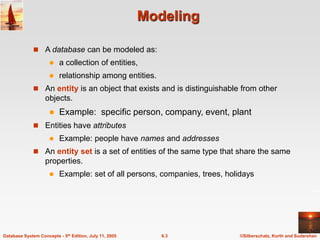 ©Silberschatz, Korth and Sudarshan
6.3
Database System Concepts - 5th Edition, July 11, 2005
Modeling
 A database can be modeled as:
 a collection of entities,
 relationship among entities.
 An entity is an object that exists and is distinguishable from other
objects.
 Example: specific person, company, event, plant
 Entities have attributes
 Example: people have names and addresses
 An entity set is a set of entities of the same type that share the same
properties.
 Example: set of all persons, companies, trees, holidays
 