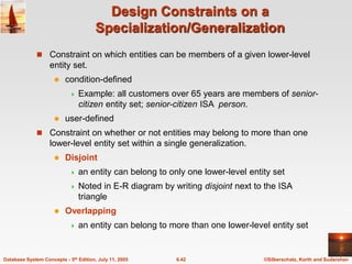 ©Silberschatz, Korth and Sudarshan
6.42
Database System Concepts - 5th Edition, July 11, 2005
Design Constraints on a
Specialization/Generalization
 Constraint on which entities can be members of a given lower-level
entity set.
 condition-defined
 Example: all customers over 65 years are members of senior-
citizen entity set; senior-citizen ISA person.
 user-defined
 Constraint on whether or not entities may belong to more than one
lower-level entity set within a single generalization.
 Disjoint
 an entity can belong to only one lower-level entity set
 Noted in E-R diagram by writing disjoint next to the ISA
triangle
 Overlapping
 an entity can belong to more than one lower-level entity set
 