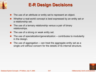 ©Silberschatz, Korth and Sudarshan
6.47
Database System Concepts - 5th Edition, July 11, 2005
E-R Design Decisions
 The use of an attribute or entity set to represent an object.
 Whether a real-world concept is best expressed by an entity set or
a relationship set.
 The use of a ternary relationship versus a pair of binary
relationships.
 The use of a strong or weak entity set.
 The use of specialization/generalization – contributes to modularity
in the design.
 The use of aggregation – can treat the aggregate entity set as a
single unit without concern for the details of its internal structure.
 