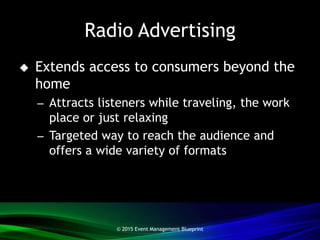 Radio Advertising
 Extends access to consumers beyond the
home
– Attracts listeners while traveling, the work
place or just relaxing
– Targeted way to reach the audience and
offers a wide variety of formats
© 2015 Event Management Blueprint
 