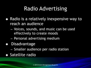 Radio Advertising
 Radio is a relatively inexpensive way to
reach an audience
– Voices, sounds, and music can be used
effectively to create moods
– Personal advertising medium
 Disadvantage
– Smaller audience per radio station
 Satellite radio
© 2015 Event Management Blueprint
 