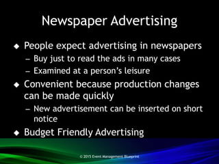 Newspaper Advertising
 People expect advertising in newspapers
– Buy just to read the ads in many cases
– Examined at a person’s leisure
 Convenient because production changes
can be made quickly
– New advertisement can be inserted on short
notice
 Budget Friendly Advertising
© 2015 Event Management Blueprint
 