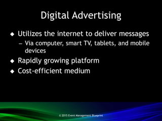 Digital Advertising
 Utilizes the internet to deliver messages
– Via computer, smart TV, tablets, and mobile
devices
 Rapidly growing platform
 Cost-efficient medium
© 2015 Event Management Blueprint
 
