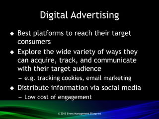 Digital Advertising
 Best platforms to reach their target
consumers
 Explore the wide variety of ways they
can acquire, track, and communicate
with their target audience
– e.g. tracking cookies, email marketing
 Distribute information via social media
– Low cost of engagement
© 2015 Event Management Blueprint
 