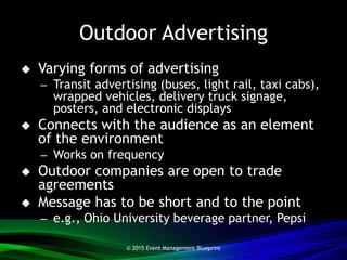 Outdoor Advertising
 Varying forms of advertising
– Transit advertising (buses, light rail, taxi cabs),
wrapped vehicles, delivery truck signage,
posters, and electronic displays
 Connects with the audience as an element
of the environment
– Works on frequency
 Outdoor companies are open to trade
agreements
 Message has to be short and to the point
– e.g., Ohio University beverage partner, Pepsi
© 2015 Event Management Blueprint
 
