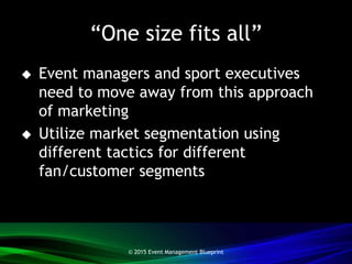 “One size fits all”
 Event managers and sport executives
need to move away from this approach
of marketing
 Utilize market segmentation using
different tactics for different
fan/customer segments
© 2015 Event Management Blueprint
 
