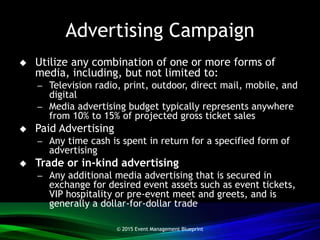 Advertising Campaign
 Utilize any combination of one or more forms of
media, including, but not limited to:
– Television radio, print, outdoor, direct mail, mobile, and
digital
– Media advertising budget typically represents anywhere
from 10% to 15% of projected gross ticket sales
 Paid Advertising
– Any time cash is spent in return for a specified form of
advertising
 Trade or in-kind advertising
– Any additional media advertising that is secured in
exchange for desired event assets such as event tickets,
VIP hospitality or pre-event meet and greets, and is
generally a dollar-for-dollar trade
© 2015 Event Management Blueprint
 