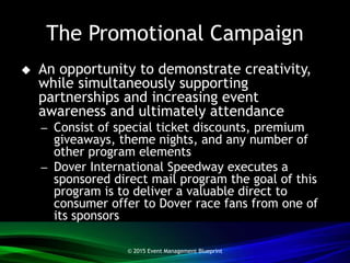 The Promotional Campaign
 An opportunity to demonstrate creativity,
while simultaneously supporting
partnerships and increasing event
awareness and ultimately attendance
– Consist of special ticket discounts, premium
giveaways, theme nights, and any number of
other program elements
– Dover International Speedway executes a
sponsored direct mail program the goal of this
program is to deliver a valuable direct to
consumer offer to Dover race fans from one of
its sponsors
© 2015 Event Management Blueprint
 