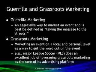 Guerrilla and Grassroots Marketing
 Guerrilla Marketing
– An aggressive way to market an event and is
best be defined as “taking the message to the
streets.”
 Grassroots Marketing
– Marketing an event on a local and personal level
as a way to get the word out on the event
– e.g., Major League Soccer (MLS) does an
excellent job of leveraging grassroots marketing
as the core of its advertising platform
© 2015 Event Management Blueprint
 