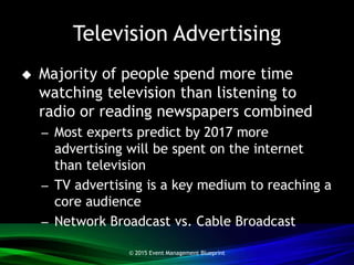 Television Advertising
 Majority of people spend more time
watching television than listening to
radio or reading newspapers combined
– Most experts predict by 2017 more
advertising will be spent on the internet
than television
– TV advertising is a key medium to reaching a
core audience
– Network Broadcast vs. Cable Broadcast
© 2015 Event Management Blueprint
 