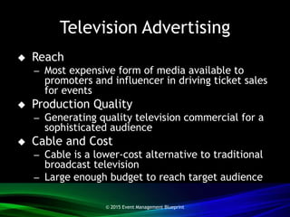 Television Advertising
 Reach
– Most expensive form of media available to
promoters and influencer in driving ticket sales
for events
 Production Quality
– Generating quality television commercial for a
sophisticated audience
 Cable and Cost
– Cable is a lower-cost alternative to traditional
broadcast television
– Large enough budget to reach target audience
© 2015 Event Management Blueprint
 
