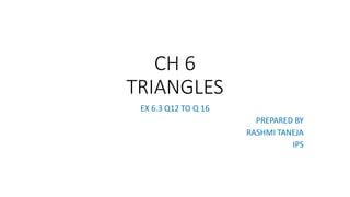 CH 6
TRIANGLES
EX 6.3 Q12 TO Q 16
PREPARED BY
RASHMI TANEJA
IPS
 