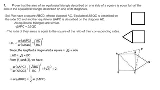 7. Prove that the area of an equilateral triangle described on one side of a square is equal to half the
area o the equilateral triangle described on one of its diagonals.
Sol. We have a square ABCD, whose diagonal AC. Equilateral ΔBQC is described on
the side BC and another equilateral ΔAPC is described on the diagonal AC.
All equilateral triangles are similar.
∴ΔAPC ~ ΔBQC
∴The ratio of they areas is equal to the square of the ratio of their corresponding sides.
 