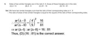 9. Sides of two similar triangles are in the ratio 4: 9. Areas of these triangles are in the ratio
(A) 2 :13 (B) 4 : 9 (C) 81 : 16 (D) 16 : 81
Sol. We have two similar triangles such that the ratio of their corresponding sides is 4 : 9
∴ The ratio of areas of two similar triangles is equal to the square of the ratio of their corresponding sides.
 