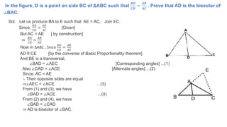 In the figure, D is a point on side BC of ΔABC such that
𝑩𝑫
𝑪𝑫
=
𝑨𝑩
𝑨𝑪
. Prove that AD is the bisector of
∠BAC.
Sol. Let us produce BA to E such that AE = AC, Join EC.
Since,
𝐵𝐷
𝐶𝐷
=
𝐴𝐵
𝐴𝐶
[Given]
But AC = AE [ by construction]
⇒
𝐵𝐷
𝐶𝐷
=
𝐴𝐵
𝐴𝐸
Now in ∆ABC , Since
𝐵𝐷
𝐶𝐷
=
𝐴𝐵
𝐴𝐸
AD II CE [by the converse of Basic Proportionality theorem]
And BE is a transversal,
∠BAD = ∠AEC [Corresponding angles] ...(1)
Also ∠CAD = ∠ACE [Alternate angles] ...(2)
Since, AC = AE
∴ Their opposite sides are equal
⇒∠AEC = ∠ACE ...(3)
From (1) and (3), we have
∠BAD = ∠ACE ...(4)
From (2) and (4), we have
∠BAD = ∠CAD
⇒ AD is bisector of ∠BAC.
 