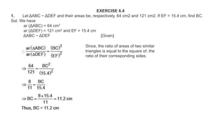 EXERCISE 6.4
1. Let ΔABC ~ ΔDEF and their areas be, respectively, 64 cm2 and 121 cm2. If EF = 15.4 cm, find BC.
Sol. We have
ar (ΔABC) = 64 cm2
ar (ΔDEF) = 121 cm2 and EF = 15.4 cm
ΔABC ~ ΔDEF [Given]
Since, the ratio of areas of two similar
triangles is equal to the square of, the
ratio of their corresponding sides.
 