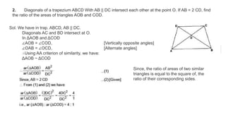 2. Diagonals of a trapezium ABCD With AB || DC intersect each other at the point O. If AB = 2 CD, find
the ratio of the areas of triangles AOB and COD.
Sol. We have in trap. ABCD, AB || DC.
Diagonals AC and BD intersect at O.
In ΔAOB and ΔCOD
∠AOB = ∠COD, [Vertically opposite angles]
∠OAB = ∠OCD, [Alternate angles]
∴Using AA criterion of similarity, we have:
ΔAOB ~ ΔCOD
Since, the ratio of areas of two similar
triangles is equal to the square of, the
ratio of their corresponding sides.
 