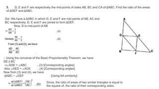 5. D, E and F are respectively the mid-points of sides AB, BC and CA of ΔABC. Find the ratio of the areas
of ΔDEF and ΔABC.
Sol. We have a ΔABC in which D, E and F are mid points of AB, AC and
BC respectively. D, E and F are joined to form ΔDEF.
Now, D is mid-point of AB
∴ Using the converse of the Basic Proportionality Theorem, we have
DE || BC
⇒∠ADE = ∠ABC ...(3) [Corresponding angles]
Also ∠AED = ∠ACE ...(4) [Corresponding angles]
Now from (3) and (4), we have
ΔABC ~ ∠DEF [Using AA similarity]
Since, the ratio of areas of two similar triangles is equal to
the square of, the ratio of their corresponding sides.
 