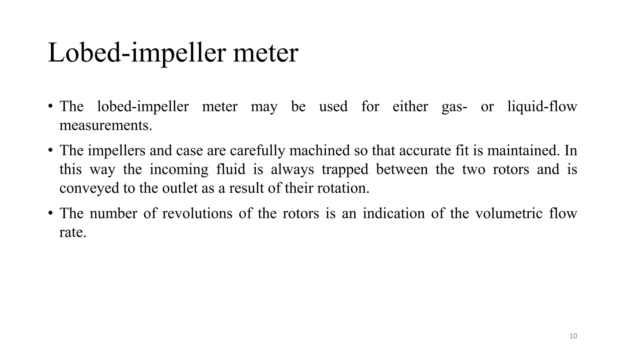 Lobed-impeller meter
• The lobed-impeller meter may be used for either gas- or liquid-flow
measurements.
• The impellers and case are carefully machined so that accurate fit is maintained. In
this way the incoming fluid is always trapped between the two rotors and is
conveyed to the outlet as a result of their rotation.
• The number of revolutions of the rotors is an indication of the volumetric flow
rate.
10
 