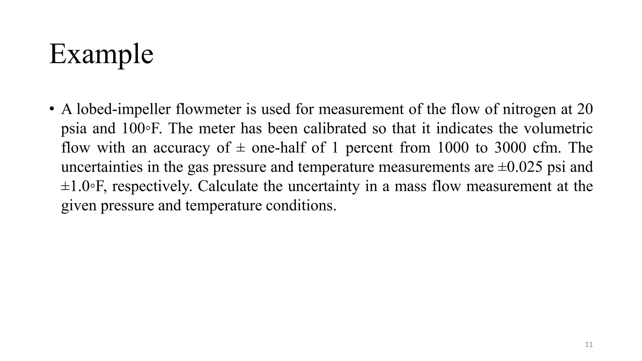 Example
• A lobed-impeller flowmeter is used for measurement of the flow of nitrogen at 20
psia and 100◦F. The meter has been calibrated so that it indicates the volumetric
flow with an accuracy of ± one-half of 1 percent from 1000 to 3000 cfm. The
uncertainties in the gas pressure and temperature measurements are ±0.025 psi and
±1.0◦F, respectively. Calculate the uncertainty in a mass flow measurement at the
given pressure and temperature conditions.
11
 