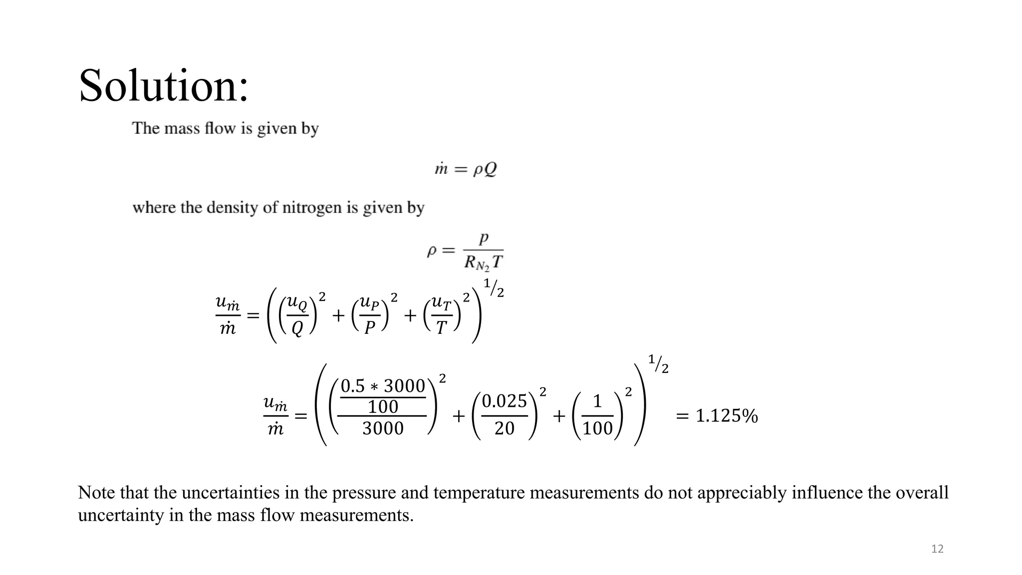 Solution:
𝑢 ሶ
𝑚
ሶ
𝑚
=
𝑢𝑄
𝑄
2
+
𝑢𝑃
𝑃
2
+
𝑢𝑇
𝑇
2
ൗ
1
2
𝑢 ሶ
𝑚
ሶ
𝑚
=
0.5 ∗ 3000
100
3000
2
+
0.025
20
2
+
1
100
2
ൗ
1
2
= 1.125%
Note that the uncertainties in the pressure and temperature measurements do not appreciably influence the overall
uncertainty in the mass flow measurements.
12
 