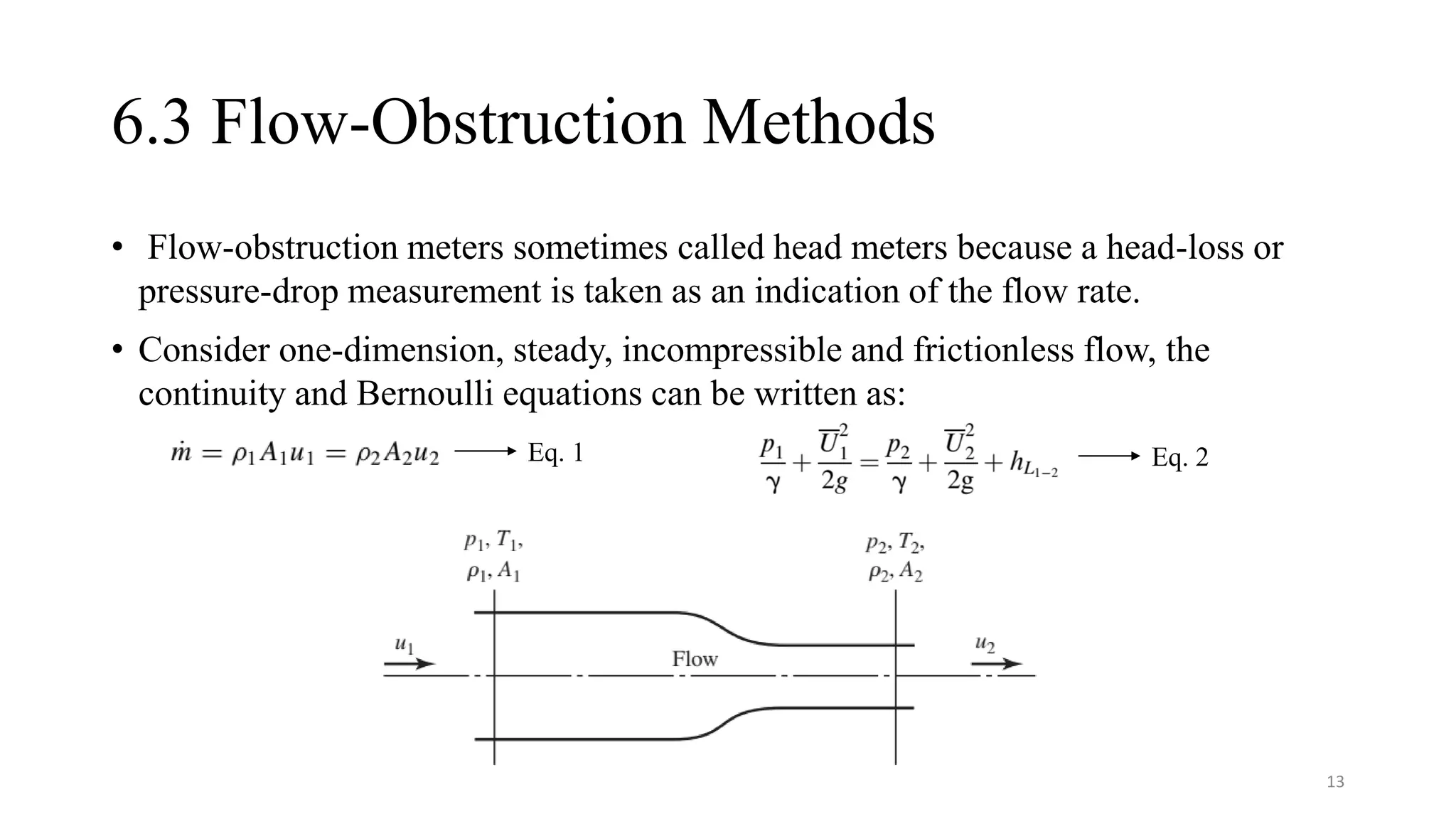 6.3 Flow-Obstruction Methods
• Flow-obstruction meters sometimes called head meters because a head-loss or
pressure-drop measurement is taken as an indication of the flow rate.
• Consider one-dimension, steady, incompressible and frictionless flow, the
continuity and Bernoulli equations can be written as:
Eq. 1 Eq. 2
13
 