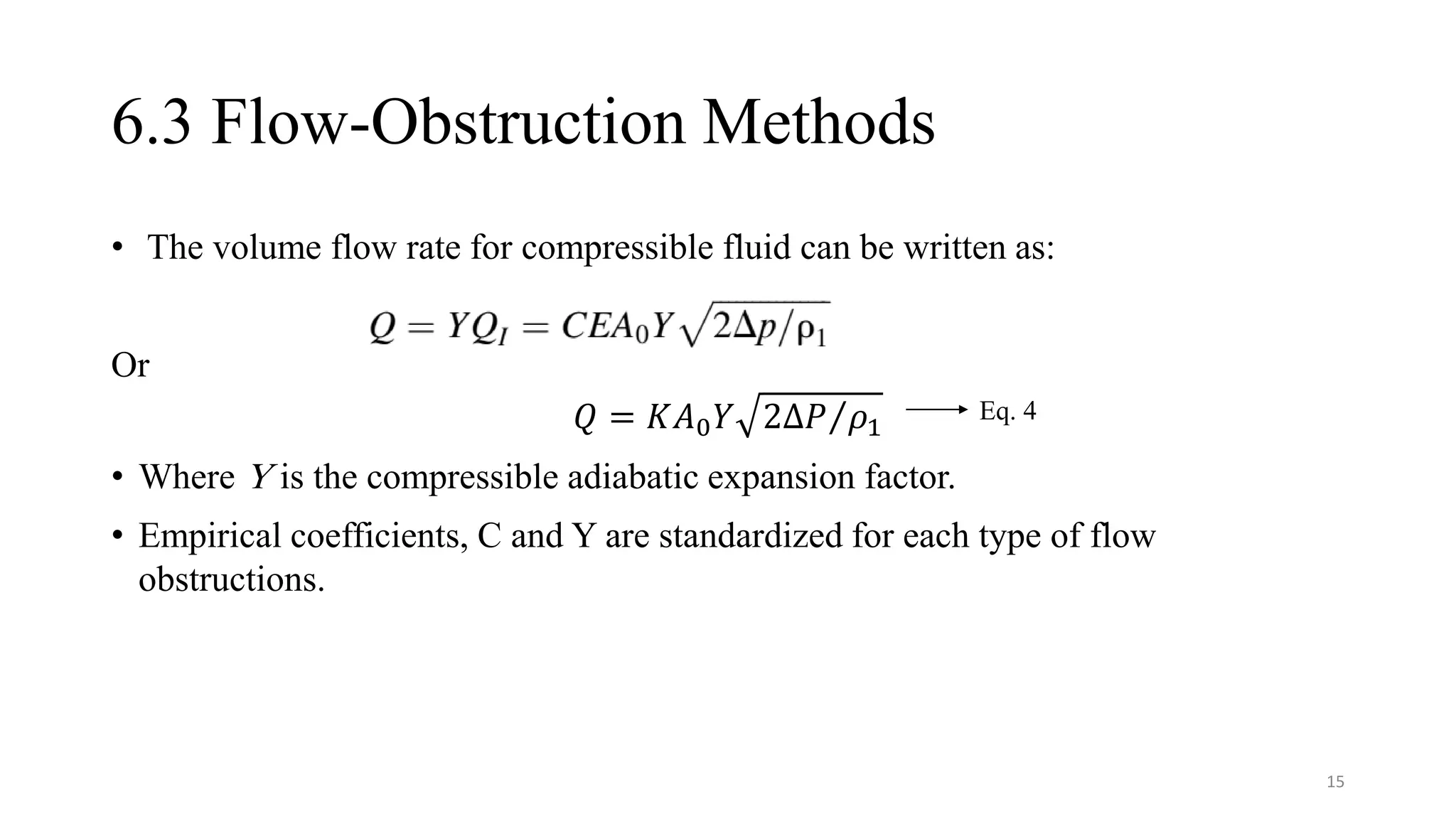 6.3 Flow-Obstruction Methods
• The volume flow rate for compressible fluid can be written as:
Or
𝑄 = 𝐾𝐴0𝑌 Τ
2∆𝑃 𝜌1
• Where Y is the compressible adiabatic expansion factor.
• Empirical coefficients, C and Y are standardized for each type of flow
obstructions.
Eq. 4
15
 