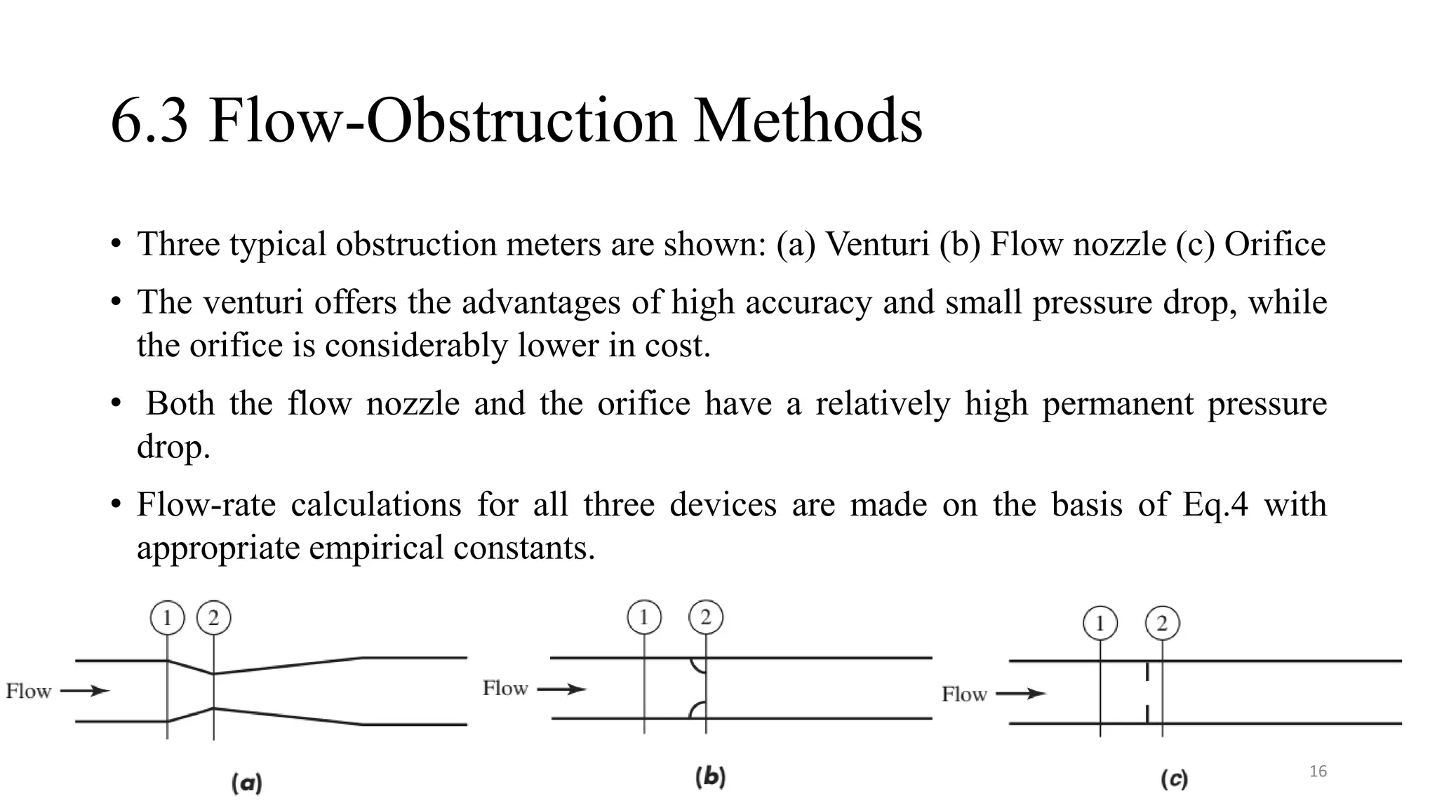 6.3 Flow-Obstruction Methods
• Three typical obstruction meters are shown: (a) Venturi (b) Flow nozzle (c) Orifice
• The venturi offers the advantages of high accuracy and small pressure drop, while
the orifice is considerably lower in cost.
• Both the flow nozzle and the orifice have a relatively high permanent pressure
drop.
• Flow-rate calculations for all three devices are made on the basis of Eq.4 with
appropriate empirical constants.
16
 