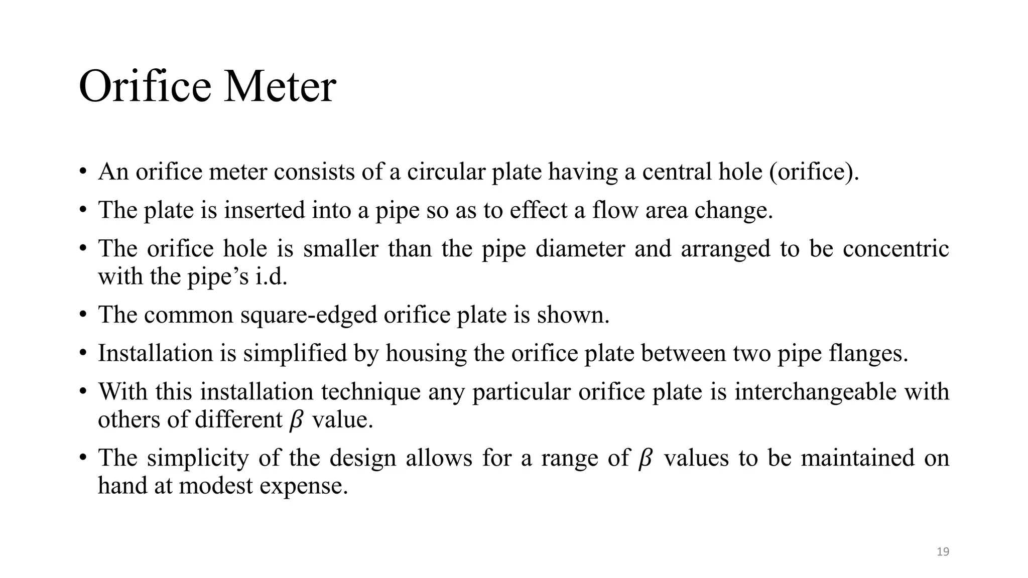Orifice Meter
• An orifice meter consists of a circular plate having a central hole (orifice).
• The plate is inserted into a pipe so as to effect a flow area change.
• The orifice hole is smaller than the pipe diameter and arranged to be concentric
with the pipe’s i.d.
• The common square-edged orifice plate is shown.
• Installation is simplified by housing the orifice plate between two pipe flanges.
• With this installation technique any particular orifice plate is interchangeable with
others of different 𝛽 value.
• The simplicity of the design allows for a range of 𝛽 values to be maintained on
hand at modest expense.
19
 