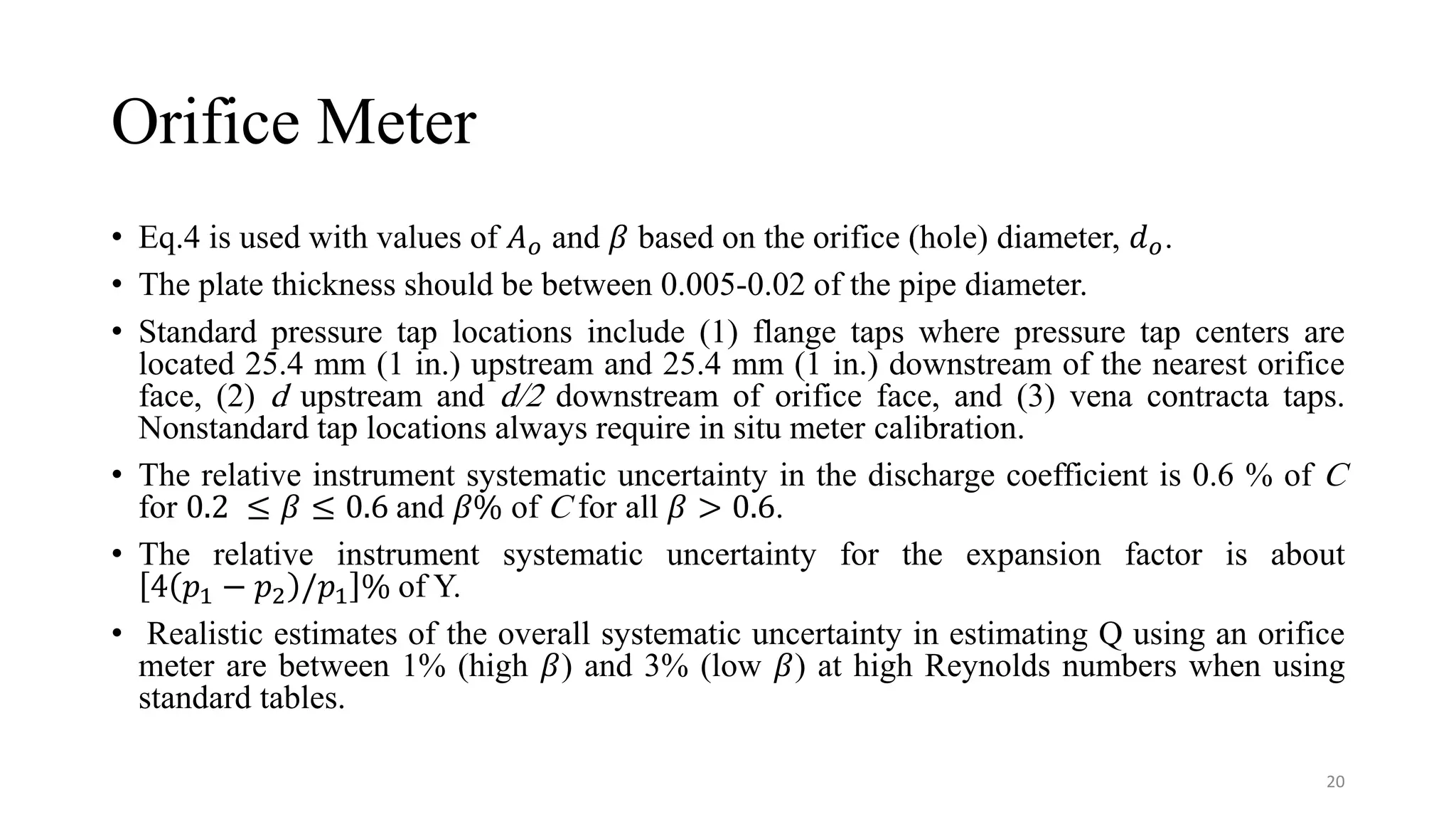 Orifice Meter
• Eq.4 is used with values of 𝐴𝑜 and 𝛽 based on the orifice (hole) diameter, 𝑑𝑜.
• The plate thickness should be between 0.005-0.02 of the pipe diameter.
• Standard pressure tap locations include (1) flange taps where pressure tap centers are
located 25.4 mm (1 in.) upstream and 25.4 mm (1 in.) downstream of the nearest orifice
face, (2) d upstream and d/2 downstream of orifice face, and (3) vena contracta taps.
Nonstandard tap locations always require in situ meter calibration.
• The relative instrument systematic uncertainty in the discharge coefficient is 0.6 % of C
for 0.2 ≤ 𝛽 ≤ 0.6 and 𝛽% of C for all 𝛽 > 0.6.
• The relative instrument systematic uncertainty for the expansion factor is about
4 𝑝1 − 𝑝2 /𝑝1 % of Y.
• Realistic estimates of the overall systematic uncertainty in estimating Q using an orifice
meter are between 1% (high 𝛽) and 3% (low 𝛽) at high Reynolds numbers when using
standard tables.
20
 