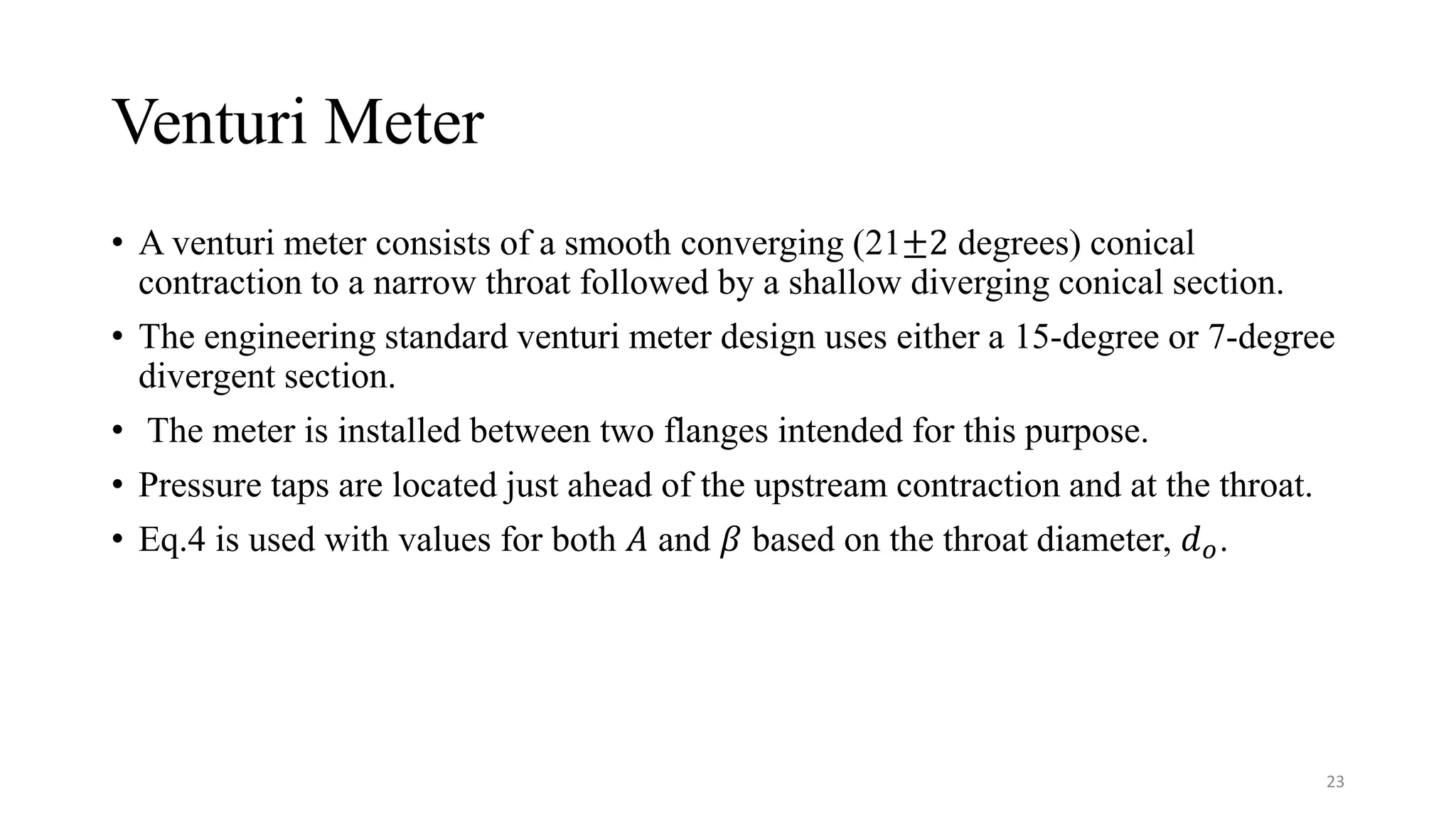 Venturi Meter
• A venturi meter consists of a smooth converging (21±2 degrees) conical
contraction to a narrow throat followed by a shallow diverging conical section.
• The engineering standard venturi meter design uses either a 15-degree or 7-degree
divergent section.
• The meter is installed between two flanges intended for this purpose.
• Pressure taps are located just ahead of the upstream contraction and at the throat.
• Eq.4 is used with values for both 𝐴 and 𝛽 based on the throat diameter, 𝑑𝑜.
23
 