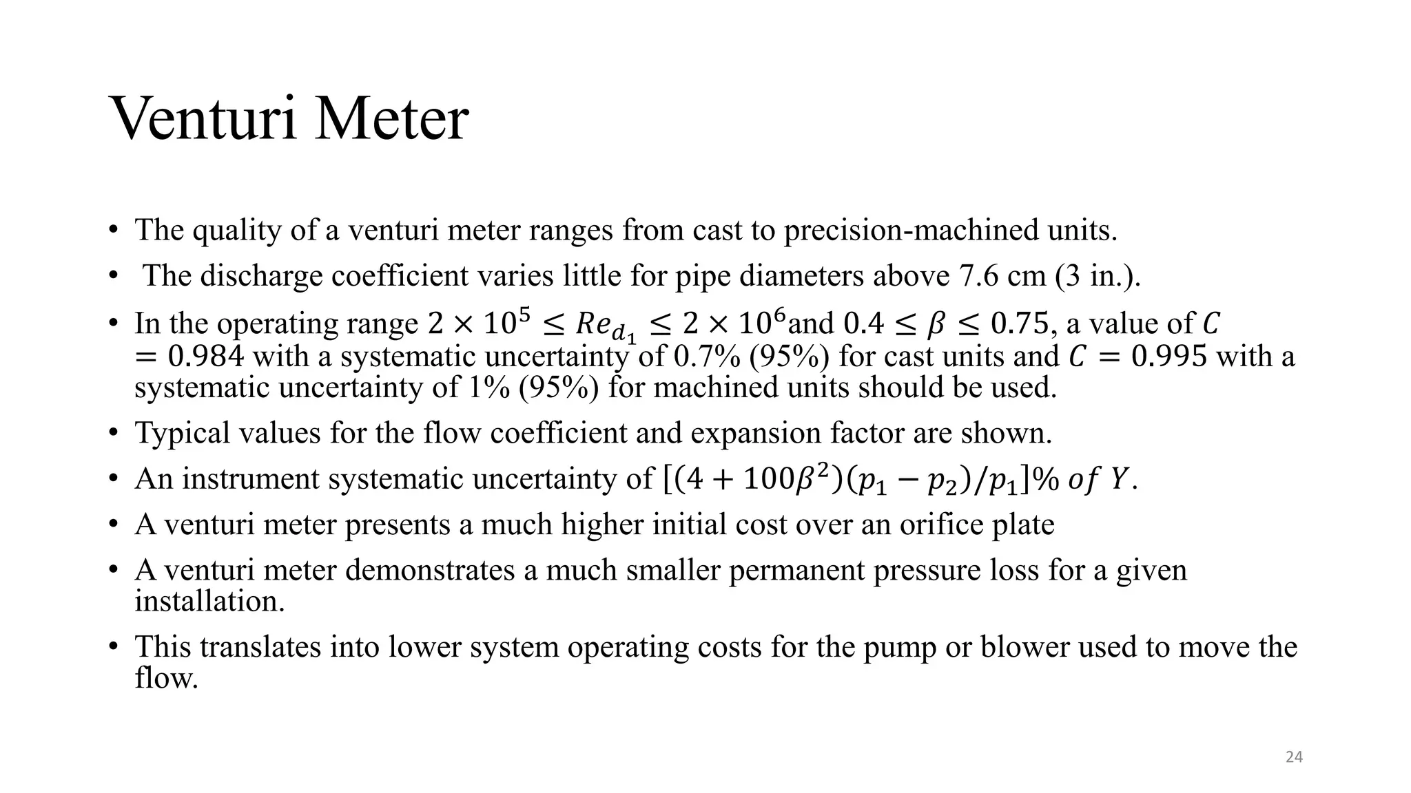 Venturi Meter
• The quality of a venturi meter ranges from cast to precision-machined units.
• The discharge coefficient varies little for pipe diameters above 7.6 cm (3 in.).
• In the operating range 2 × 105
≤ 𝑅𝑒𝑑1
≤ 2 × 106
and 0.4 ≤ 𝛽 ≤ 0.75, a value of 𝐶
= 0.984 with a systematic uncertainty of 0.7% (95%) for cast units and 𝐶 = 0.995 with a
systematic uncertainty of 1% (95%) for machined units should be used.
• Typical values for the flow coefficient and expansion factor are shown.
• An instrument systematic uncertainty of 4 + 100𝛽2
𝑝1 − 𝑝2 /𝑝1 % 𝑜𝑓 𝑌.
• A venturi meter presents a much higher initial cost over an orifice plate
• A venturi meter demonstrates a much smaller permanent pressure loss for a given
installation.
• This translates into lower system operating costs for the pump or blower used to move the
flow.
24
 