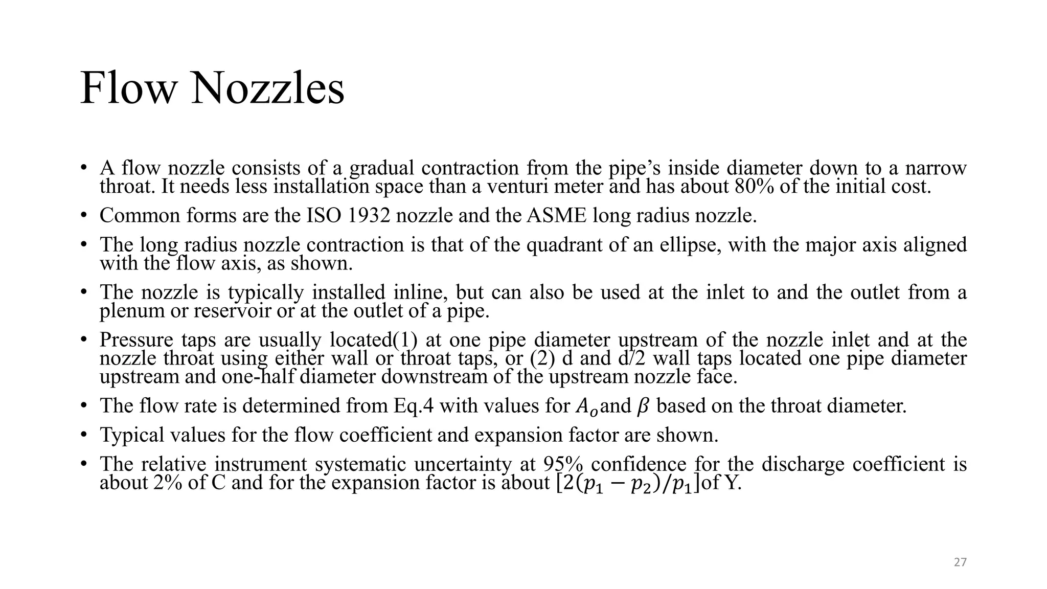 Flow Nozzles
• A flow nozzle consists of a gradual contraction from the pipe’s inside diameter down to a narrow
throat. It needs less installation space than a venturi meter and has about 80% of the initial cost.
• Common forms are the ISO 1932 nozzle and the ASME long radius nozzle.
• The long radius nozzle contraction is that of the quadrant of an ellipse, with the major axis aligned
with the flow axis, as shown.
• The nozzle is typically installed inline, but can also be used at the inlet to and the outlet from a
plenum or reservoir or at the outlet of a pipe.
• Pressure taps are usually located(1) at one pipe diameter upstream of the nozzle inlet and at the
nozzle throat using either wall or throat taps, or (2) d and d/2 wall taps located one pipe diameter
upstream and one-half diameter downstream of the upstream nozzle face.
• The flow rate is determined from Eq.4 with values for 𝐴𝑜and 𝛽 based on the throat diameter.
• Typical values for the flow coefficient and expansion factor are shown.
• The relative instrument systematic uncertainty at 95% confidence for the discharge coefficient is
about 2% of C and for the expansion factor is about 2 𝑝1 − 𝑝2 /𝑝1 of Y.
27
 
