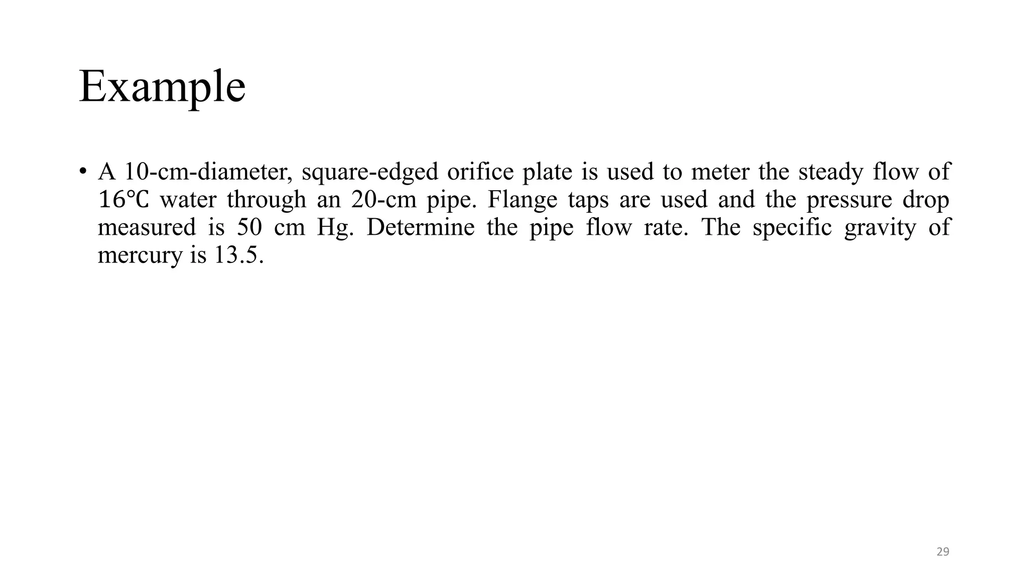 Example
• A 10-cm-diameter, square-edged orifice plate is used to meter the steady flow of
16℃ water through an 20-cm pipe. Flange taps are used and the pressure drop
measured is 50 cm Hg. Determine the pipe flow rate. The specific gravity of
mercury is 13.5.
29
 