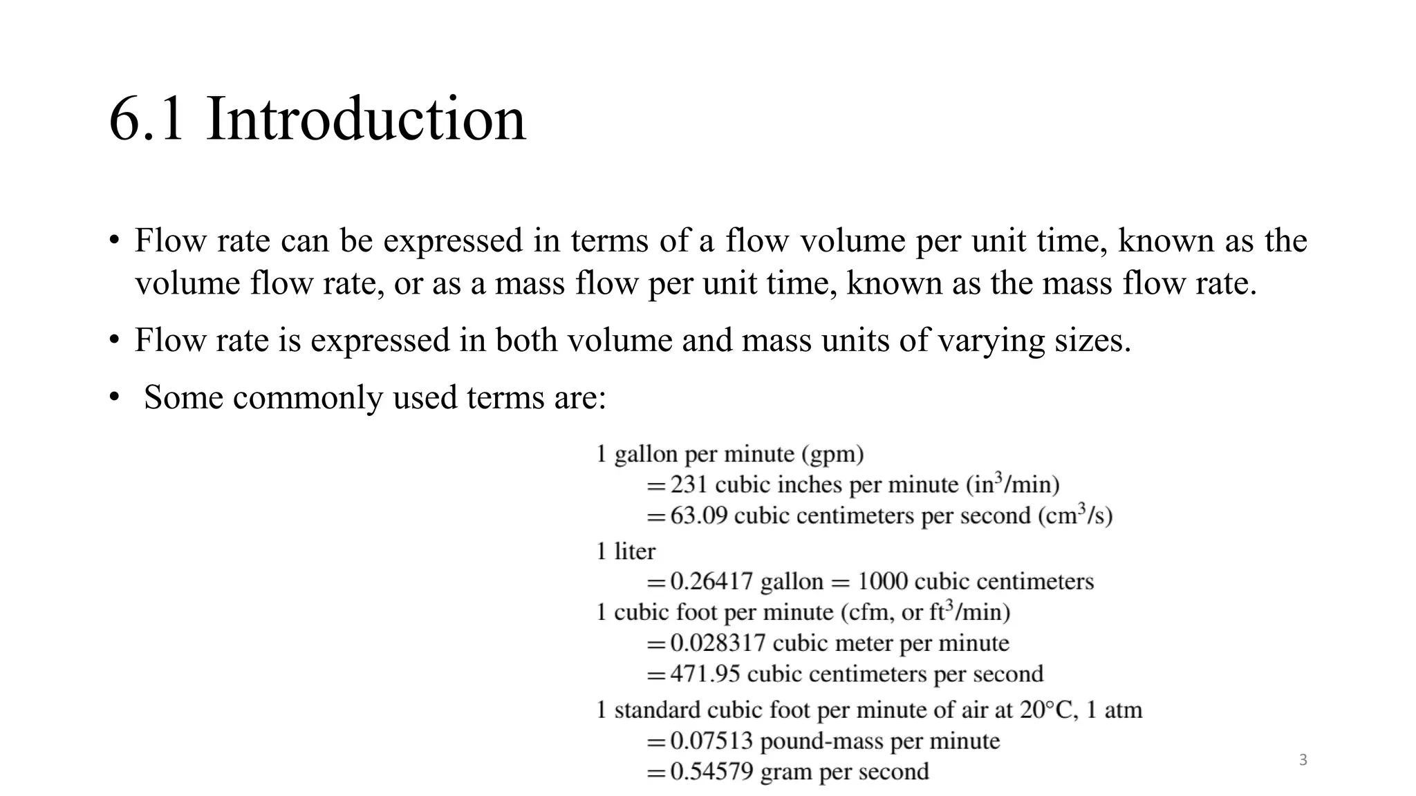 6.1 Introduction
• Flow rate can be expressed in terms of a flow volume per unit time, known as the
volume flow rate, or as a mass flow per unit time, known as the mass flow rate.
• Flow rate is expressed in both volume and mass units of varying sizes.
• Some commonly used terms are:
3
 