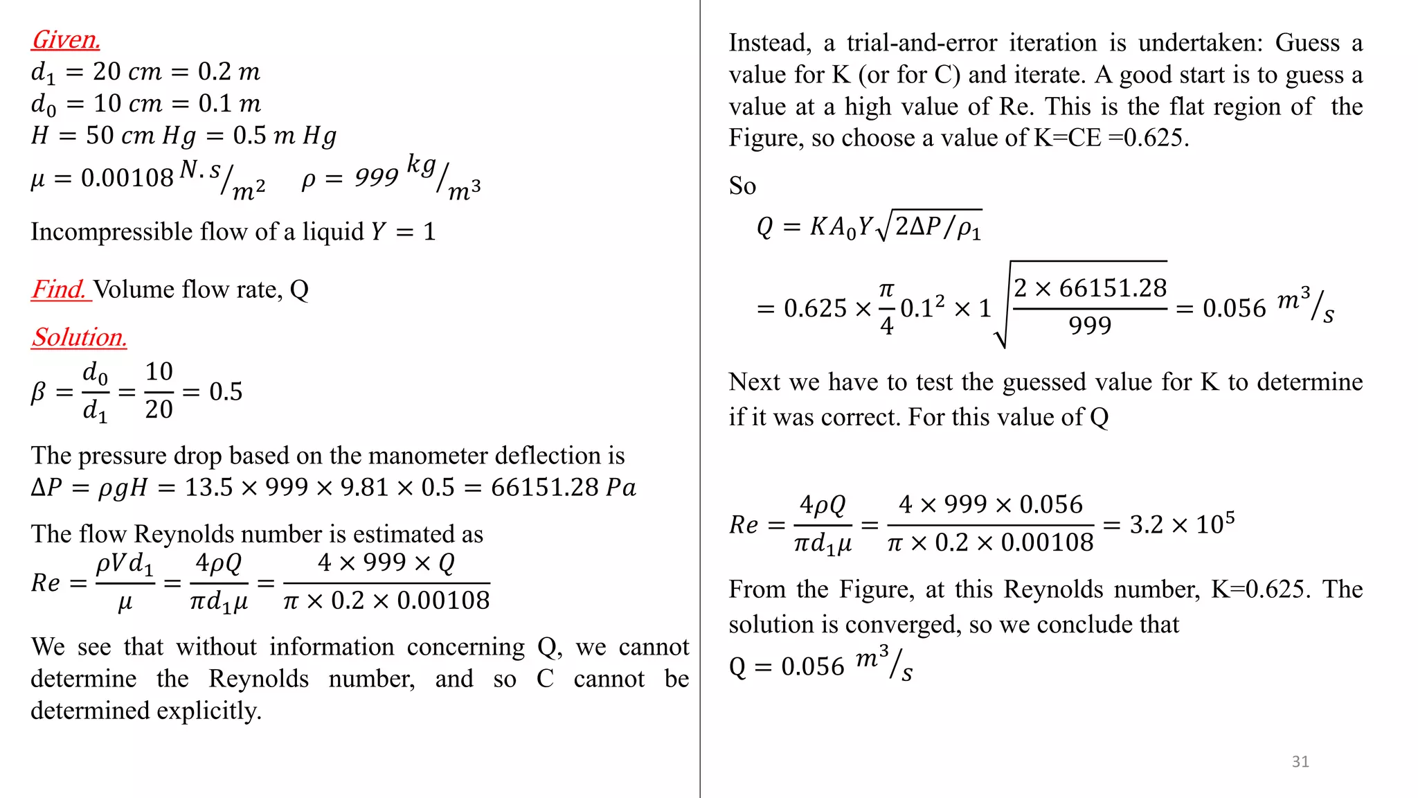 Given.
𝑑1 = 20 𝑐𝑚 = 0.2 𝑚
𝑑0 = 10 𝑐𝑚 = 0.1 𝑚
𝐻 = 50 𝑐𝑚 𝐻𝑔 = 0.5 𝑚 𝐻𝑔
𝜇 = 0.00108 ൗ
𝑁. 𝑠
𝑚2 𝜌 = 999 ൗ
𝑘𝑔
𝑚3
Incompressible flow of a liquid 𝑌 = 1
Find. Volume flow rate, Q
Solution.
𝛽 =
𝑑0
𝑑1
=
10
20
= 0.5
The pressure drop based on the manometer deflection is
∆𝑃 = 𝜌𝑔𝐻 = 13.5 × 999 × 9.81 × 0.5 = 66151.28 𝑃𝑎
The flow Reynolds number is estimated as
𝑅𝑒 =
𝜌𝑉𝑑1
𝜇
=
4𝜌𝑄
𝜋𝑑1𝜇
=
4 × 999 × 𝑄
𝜋 × 0.2 × 0.00108
We see that without information concerning Q, we cannot
determine the Reynolds number, and so C cannot be
determined explicitly.
Instead, a trial-and-error iteration is undertaken: Guess a
value for K (or for C) and iterate. A good start is to guess a
value at a high value of Re. This is the flat region of the
Figure, so choose a value of K=CE =0.625.
So
𝑄 = 𝐾𝐴0𝑌 Τ
2∆𝑃 𝜌1
= 0.625 ×
𝜋
4
0.12
× 1
2 × 66151.28
999
= 0.056 ൗ
𝑚3
𝑠
Next we have to test the guessed value for K to determine
if it was correct. For this value of Q
𝑅𝑒 =
4𝜌𝑄
𝜋𝑑1𝜇
=
4 × 999 × 0.056
𝜋 × 0.2 × 0.00108
= 3.2 × 105
From the Figure, at this Reynolds number, K=0.625. The
solution is converged, so we conclude that
Q = 0.056 ൗ
𝑚3
𝑠
31
 