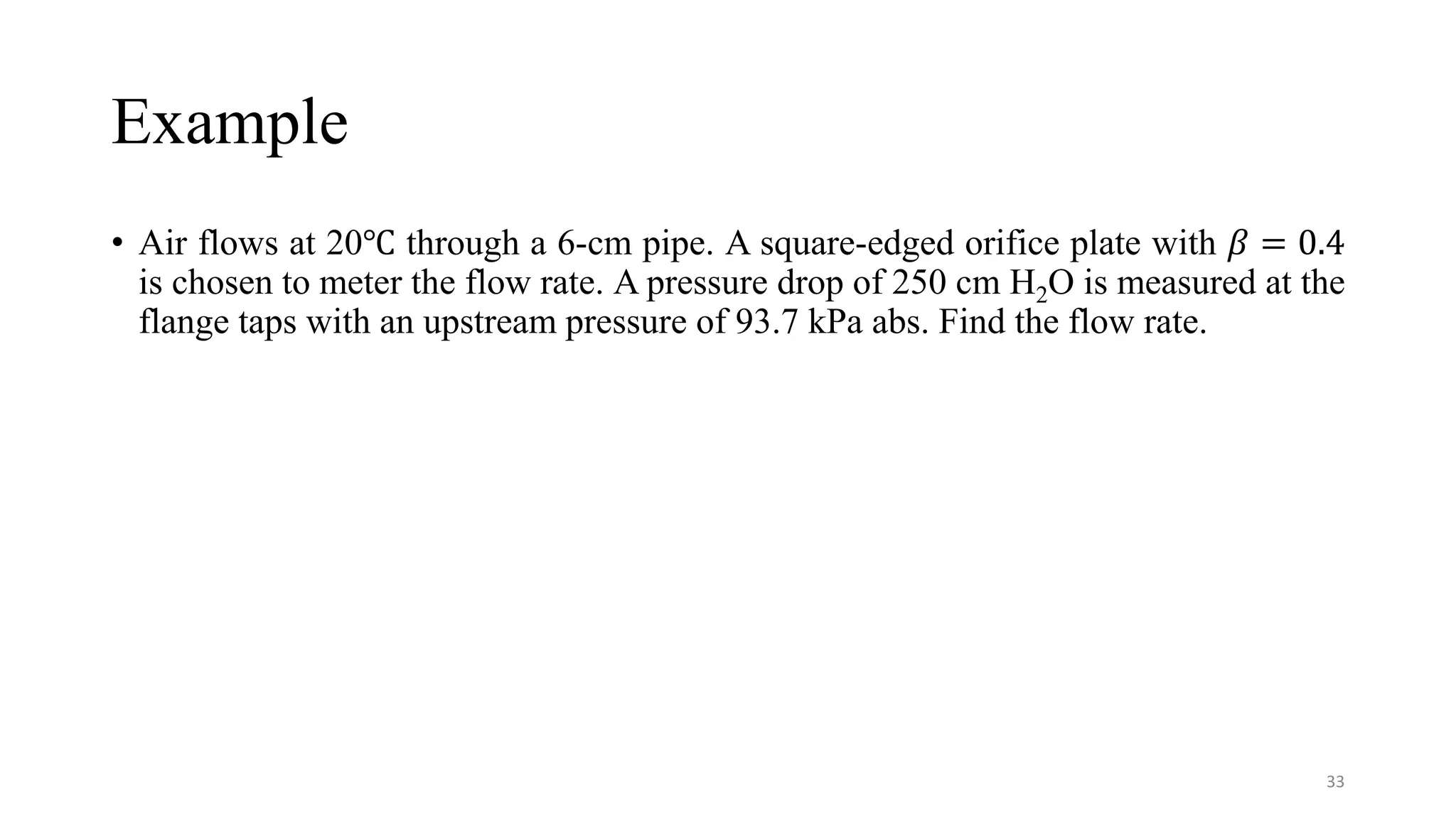 Example
• Air flows at 20℃ through a 6-cm pipe. A square-edged orifice plate with 𝛽 = 0.4
is chosen to meter the flow rate. A pressure drop of 250 cm H2O is measured at the
flange taps with an upstream pressure of 93.7 kPa abs. Find the flow rate.
33
 