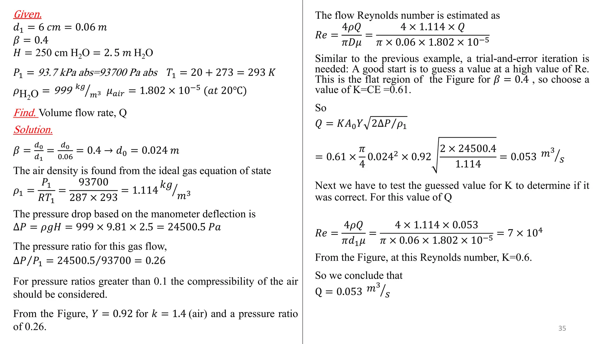 Given.
𝑑1 = 6 𝑐𝑚 = 0.06 𝑚
𝛽 = 0.4
𝐻 = 250 cm H2O = 2. 5 𝑚 H2O
𝑃1 = 93.7 kPa abs=93700 Pa abs 𝑇1 = 20 + 273 = 293 𝐾
𝜌H2O = 999 ൗ
𝑘𝑔
𝑚3 𝜇𝑎𝑖𝑟 = 1.802 × 10−5
(𝑎𝑡 20℃)
Find. Volume flow rate, Q
Solution.
𝛽 =
𝑑0
𝑑1
=
𝑑0
0.06
= 0.4 → 𝑑0 = 0.024 𝑚
The air density is found from the ideal gas equation of state
𝜌1 =
𝑃1
𝑅𝑇1
=
93700
287 × 293
= 1.114 ൗ
𝑘𝑔
𝑚3
The pressure drop based on the manometer deflection is
∆𝑃 = 𝜌𝑔𝐻 = 999 × 9.81 × 2.5 = 24500.5 𝑃𝑎
The pressure ratio for this gas flow,
Τ
∆𝑃 𝑃1 = Τ
24500.5 93700 = 0.26
For pressure ratios greater than 0.1 the compressibility of the air
should be considered.
From the Figure, 𝑌 = 0.92 for 𝑘 = 1.4 (air) and a pressure ratio
of 0.26.
The flow Reynolds number is estimated as
𝑅𝑒 =
4𝜌𝑄
𝜋𝐷𝜇
=
4 × 1.114 × 𝑄
𝜋 × 0.06 × 1.802 × 10−5
Similar to the previous example, a trial-and-error iteration is
needed: A good start is to guess a value at a high value of Re.
This is the flat region of the Figure for 𝛽 = 0.4 , so choose a
value of K=CE =0.61.
So
𝑄 = 𝐾𝐴0𝑌 Τ
2∆𝑃 𝜌1
= 0.61 ×
𝜋
4
0.0242
× 0.92
2 × 24500.4
1.114
= 0.053 ൗ
𝑚3
𝑠
Next we have to test the guessed value for K to determine if it
was correct. For this value of Q
𝑅𝑒 =
4𝜌𝑄
𝜋𝑑1𝜇
=
4 × 1.114 × 0.053
𝜋 × 0.06 × 1.802 × 10−5 = 7 × 104
From the Figure, at this Reynolds number, K=0.6.
So we conclude that
Q = 0.053 ൗ
𝑚3
𝑠
35
 