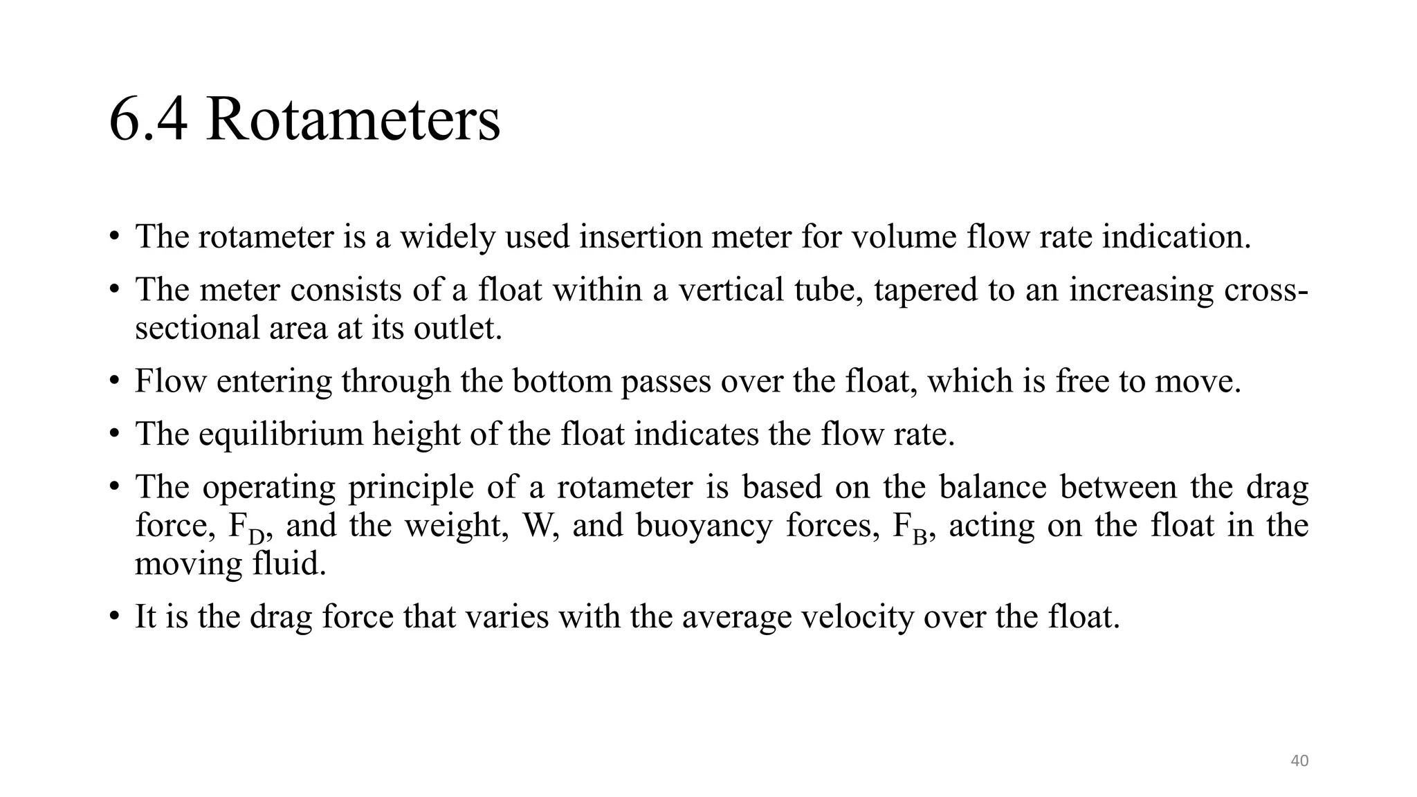 6.4 Rotameters
• The rotameter is a widely used insertion meter for volume flow rate indication.
• The meter consists of a float within a vertical tube, tapered to an increasing cross-
sectional area at its outlet.
• Flow entering through the bottom passes over the float, which is free to move.
• The equilibrium height of the float indicates the flow rate.
• The operating principle of a rotameter is based on the balance between the drag
force, FD, and the weight, W, and buoyancy forces, FB, acting on the float in the
moving fluid.
• It is the drag force that varies with the average velocity over the float.
40
 