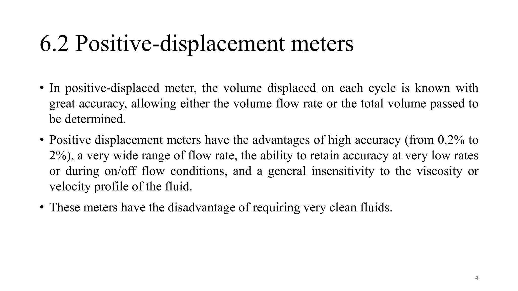 6.2 Positive-displacement meters
• In positive-displaced meter, the volume displaced on each cycle is known with
great accuracy, allowing either the volume flow rate or the total volume passed to
be determined.
• Positive displacement meters have the advantages of high accuracy (from 0.2% to
2%), a very wide range of flow rate, the ability to retain accuracy at very low rates
or during on/off flow conditions, and a general insensitivity to the viscosity or
velocity profile of the fluid.
• These meters have the disadvantage of requiring very clean fluids.
4
 