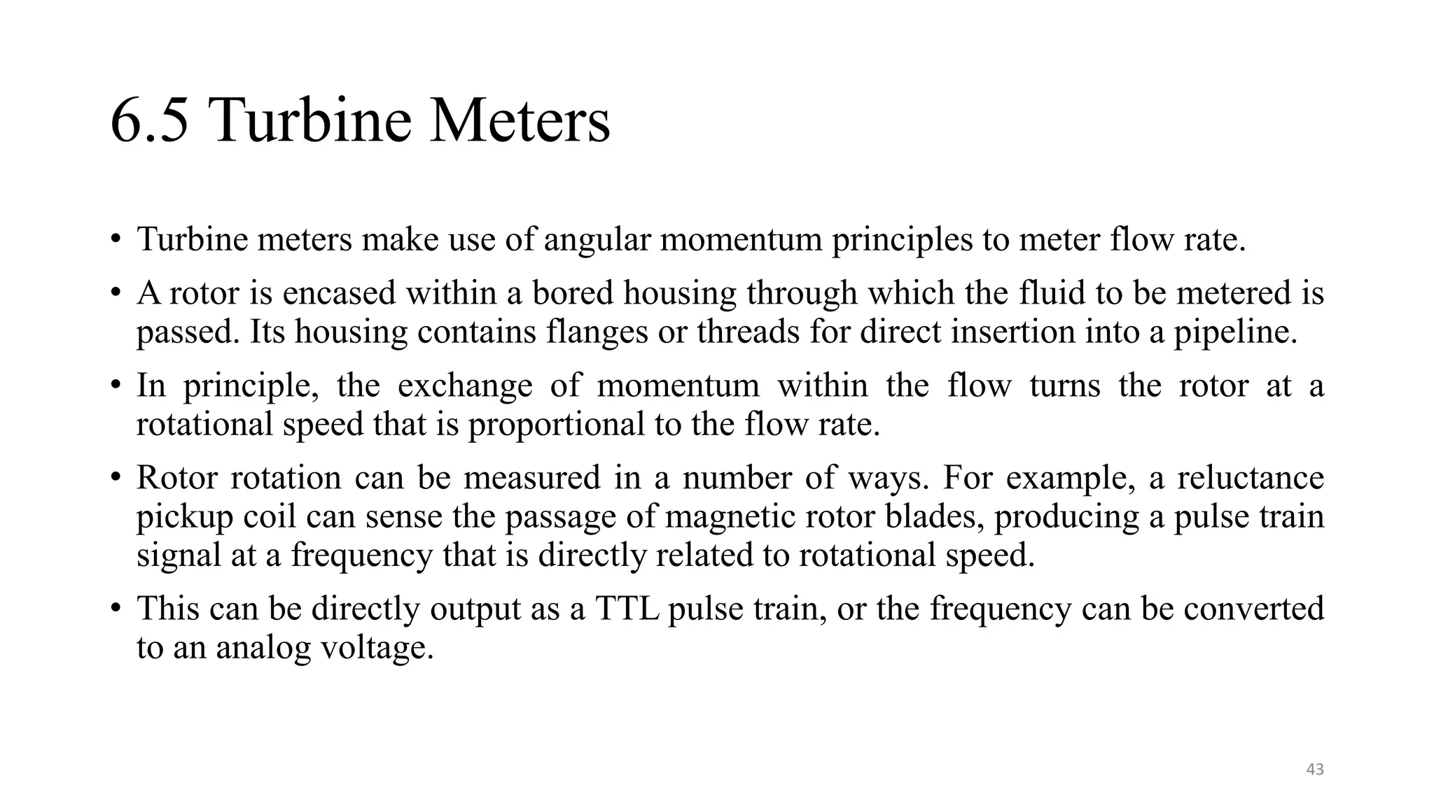 6.5 Turbine Meters
• Turbine meters make use of angular momentum principles to meter flow rate.
• A rotor is encased within a bored housing through which the fluid to be metered is
passed. Its housing contains flanges or threads for direct insertion into a pipeline.
• In principle, the exchange of momentum within the flow turns the rotor at a
rotational speed that is proportional to the flow rate.
• Rotor rotation can be measured in a number of ways. For example, a reluctance
pickup coil can sense the passage of magnetic rotor blades, producing a pulse train
signal at a frequency that is directly related to rotational speed.
• This can be directly output as a TTL pulse train, or the frequency can be converted
to an analog voltage.
43
 
