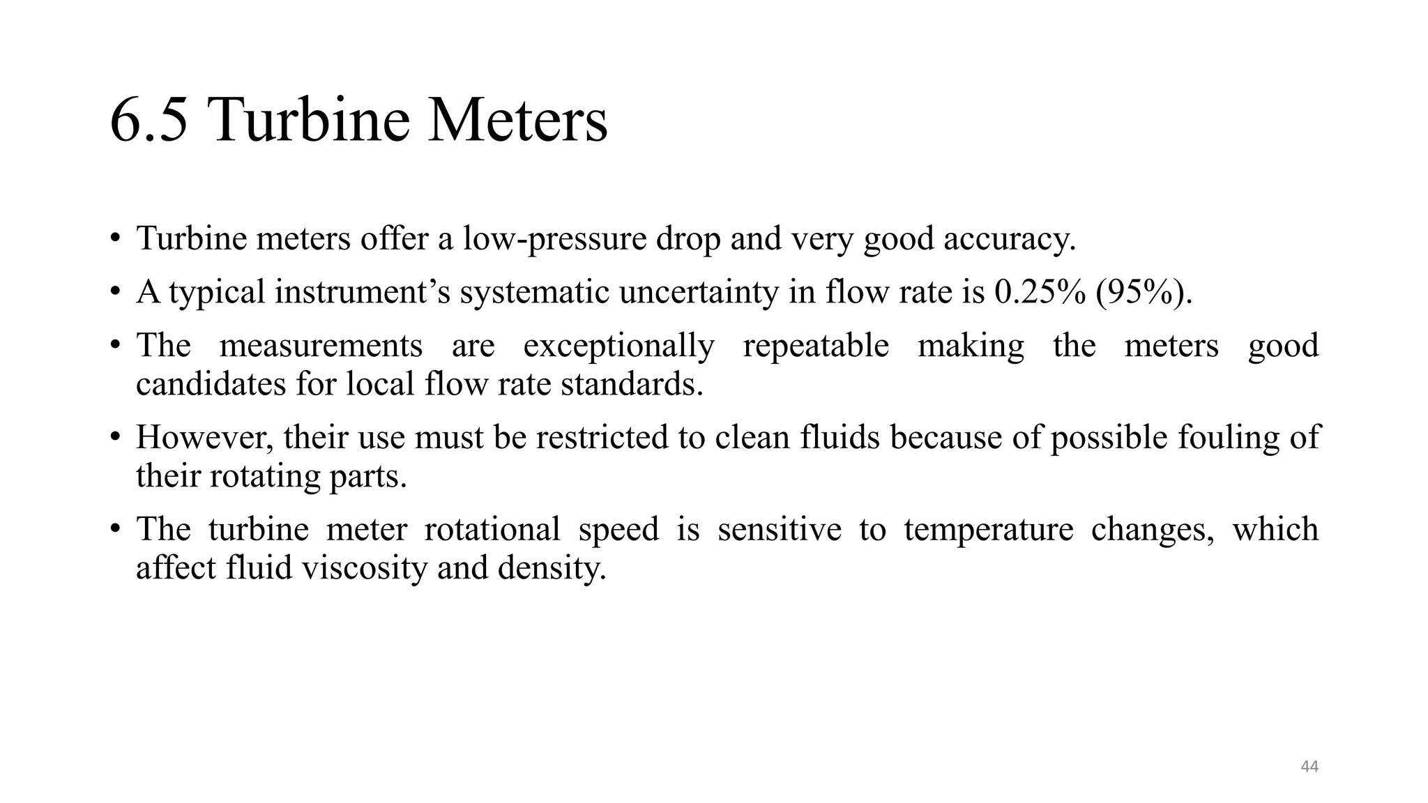 6.5 Turbine Meters
• Turbine meters offer a low-pressure drop and very good accuracy.
• A typical instrument’s systematic uncertainty in flow rate is 0.25% (95%).
• The measurements are exceptionally repeatable making the meters good
candidates for local flow rate standards.
• However, their use must be restricted to clean fluids because of possible fouling of
their rotating parts.
• The turbine meter rotational speed is sensitive to temperature changes, which
affect fluid viscosity and density.
44
 