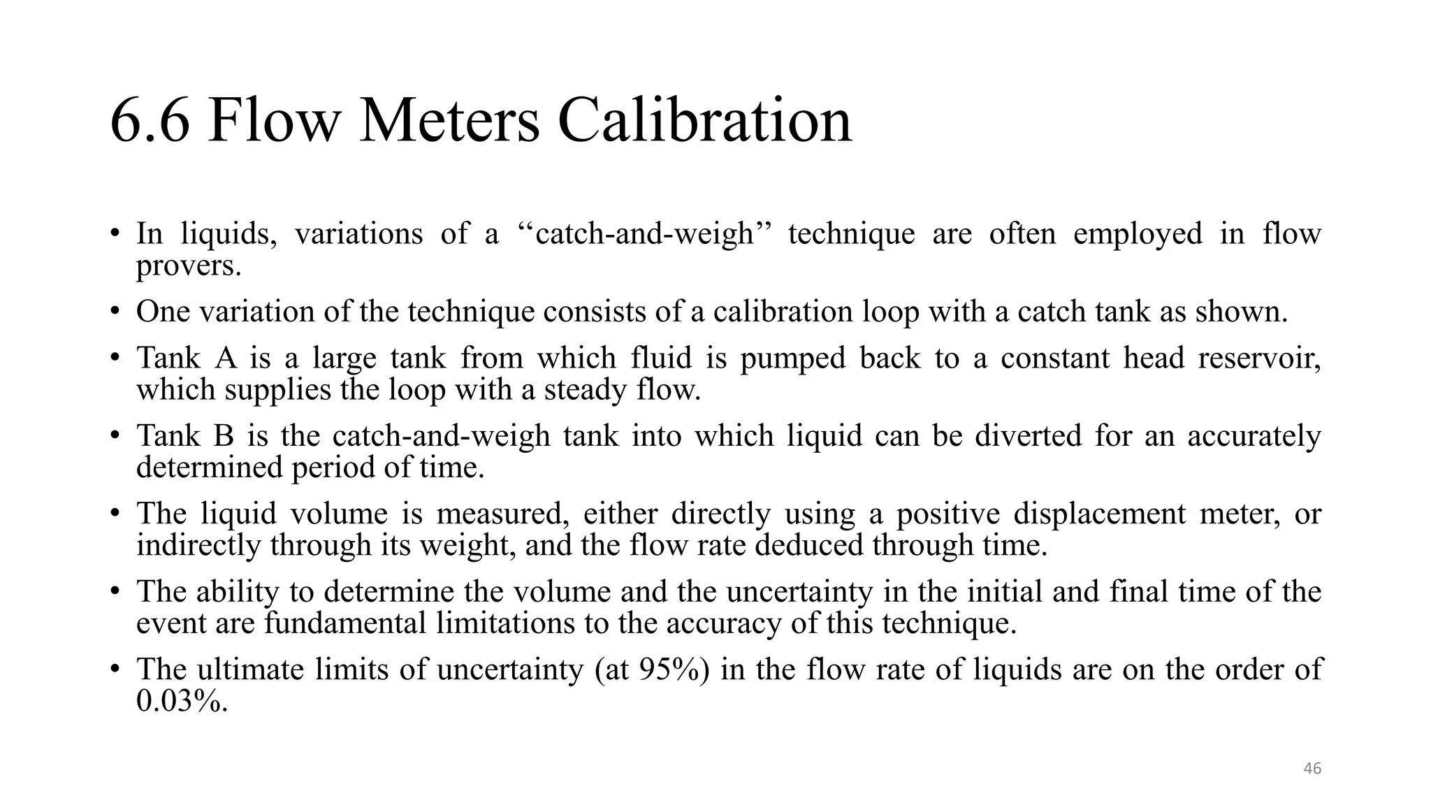 6.6 Flow Meters Calibration
• In liquids, variations of a ‘‘catch-and-weigh’’ technique are often employed in flow
provers.
• One variation of the technique consists of a calibration loop with a catch tank as shown.
• Tank A is a large tank from which fluid is pumped back to a constant head reservoir,
which supplies the loop with a steady flow.
• Tank B is the catch-and-weigh tank into which liquid can be diverted for an accurately
determined period of time.
• The liquid volume is measured, either directly using a positive displacement meter, or
indirectly through its weight, and the flow rate deduced through time.
• The ability to determine the volume and the uncertainty in the initial and final time of the
event are fundamental limitations to the accuracy of this technique.
• The ultimate limits of uncertainty (at 95%) in the flow rate of liquids are on the order of
0.03%.
46
 